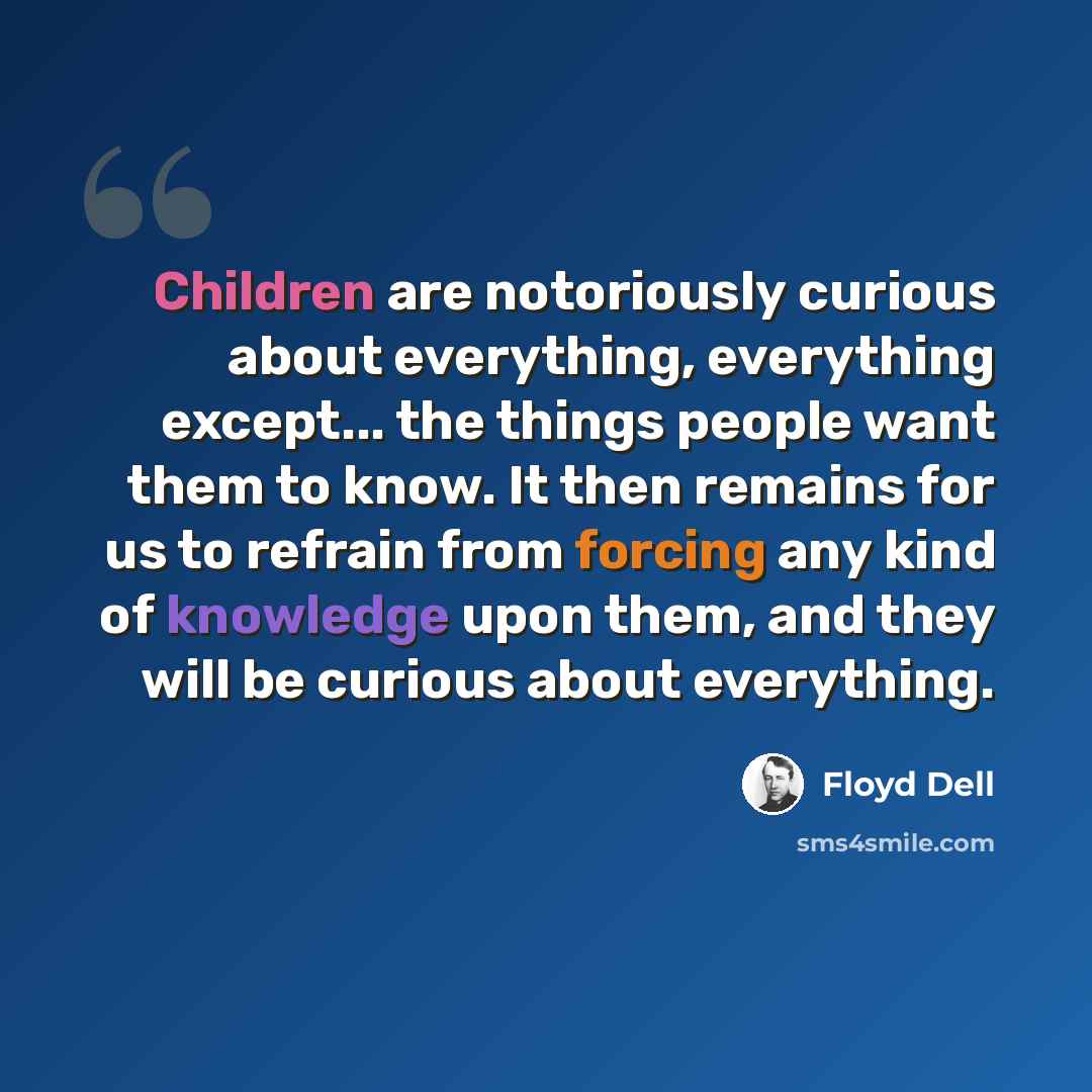 “Children are notoriously curious about everything, everything except... the things people want them to know. It then remains for us to refrain from forcing any kind of knowledge upon them, and they will be curious about everything.” quote by Floyd Dell