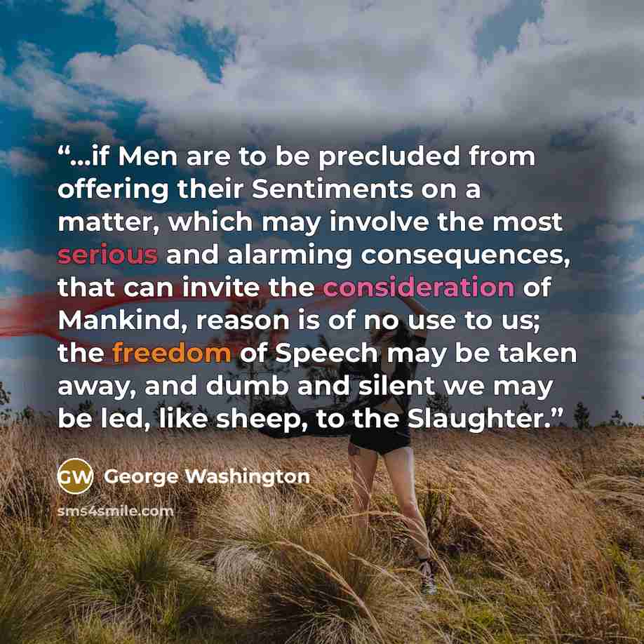 “...if Men are to be precluded from offering their Sentiments on a matter, which may involve the most serious and alarming consequences, that can invite the consideration of Mankind, reason is of no use to us; the freedom of Speech may be taken away, and dumb and silent we may be led, like sheep…” quote by George Washington