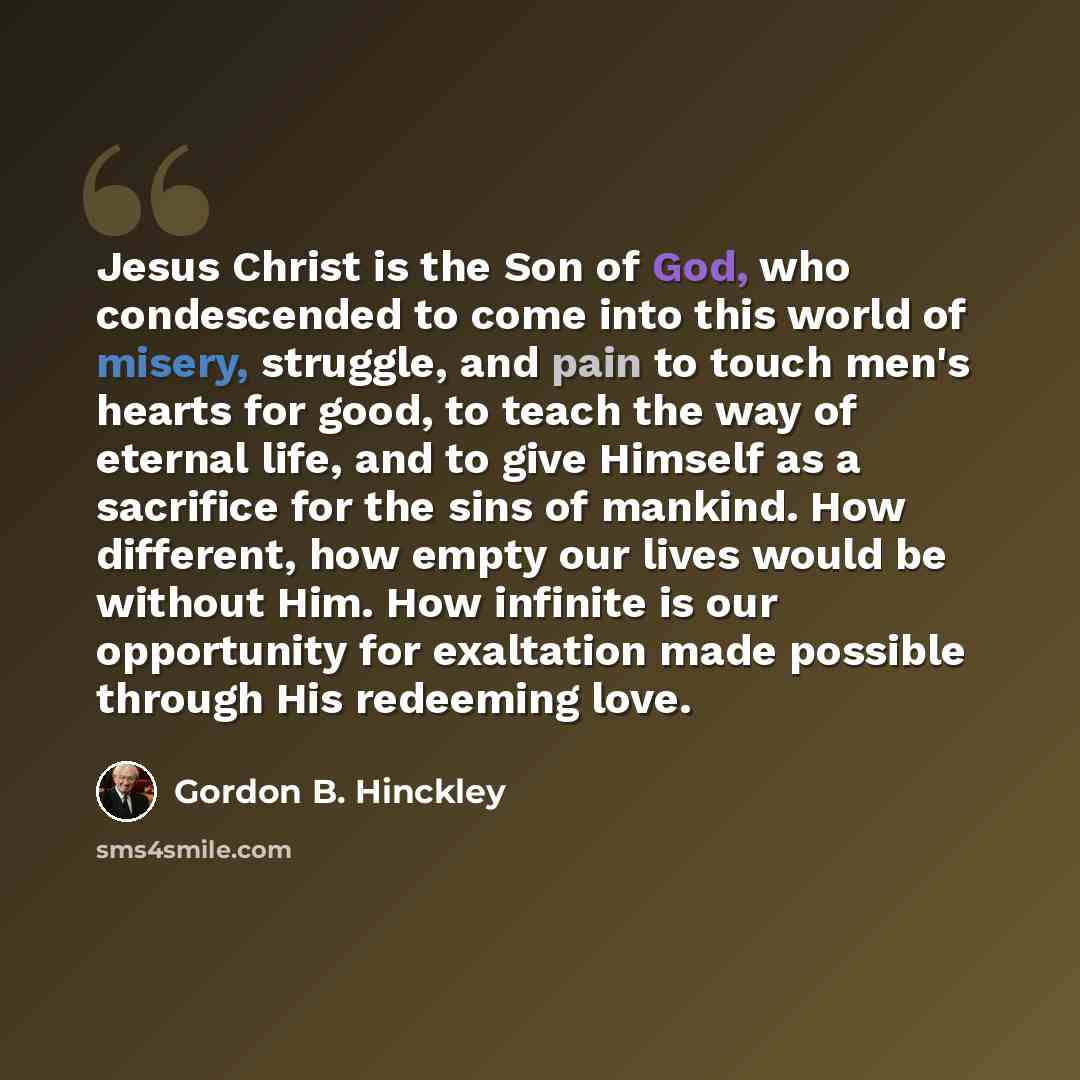 “Jesus Christ is the Son of God, who condescended to come into this world of misery, struggle, and pain to touch men's hearts for good, to teach the way of eternal life, and to give Himself as a sacrifice for the sins of mankind. How different, how empty our lives would be without Him. How infinite…” quote by Gordon B. Hinckley