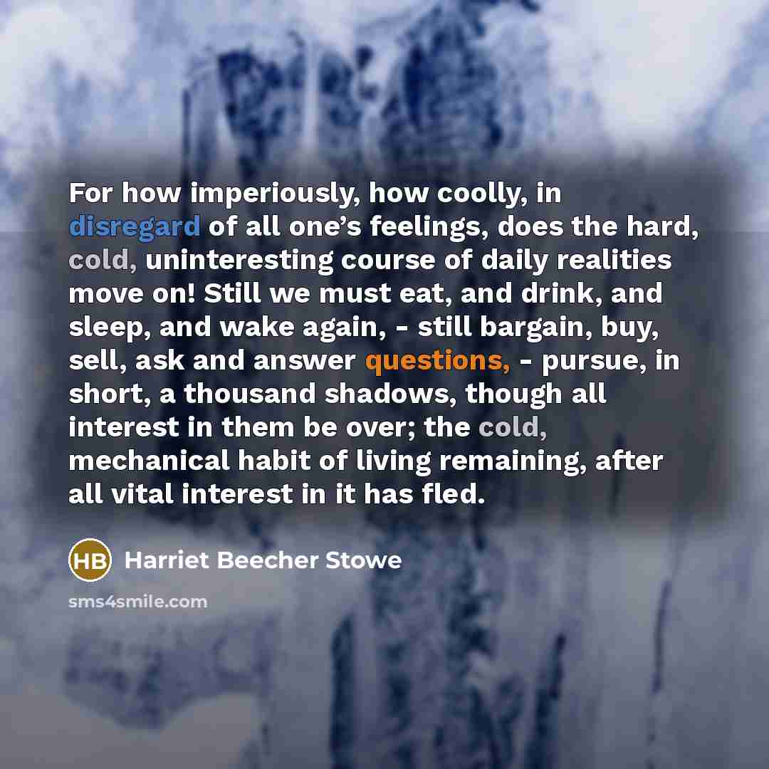 “For how imperiously, how coolly, in disregard of all one’s feelings, does the hard, cold, uninteresting course of daily realities move on! Still we must eat, and drink, and sleep, and wake again, - still bargain, buy, sell, ask and answer questions, - pursue, in short, a thousand shadows, though…” quote by Harriet Beecher Stowe