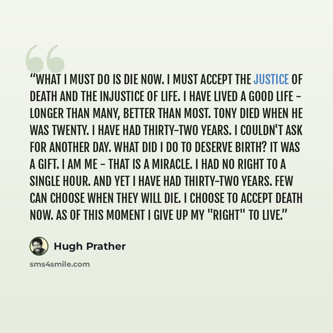 “What I must do is die now. I must accept the justice of death and the injustice of life. I have lived a good life - longer than many, better than most. Tony died when he was twenty. I have had thirty-two years. I couldn't ask for another day. What did I do to deserve birth? It was a gift. I am me…” quote by Hugh Prather