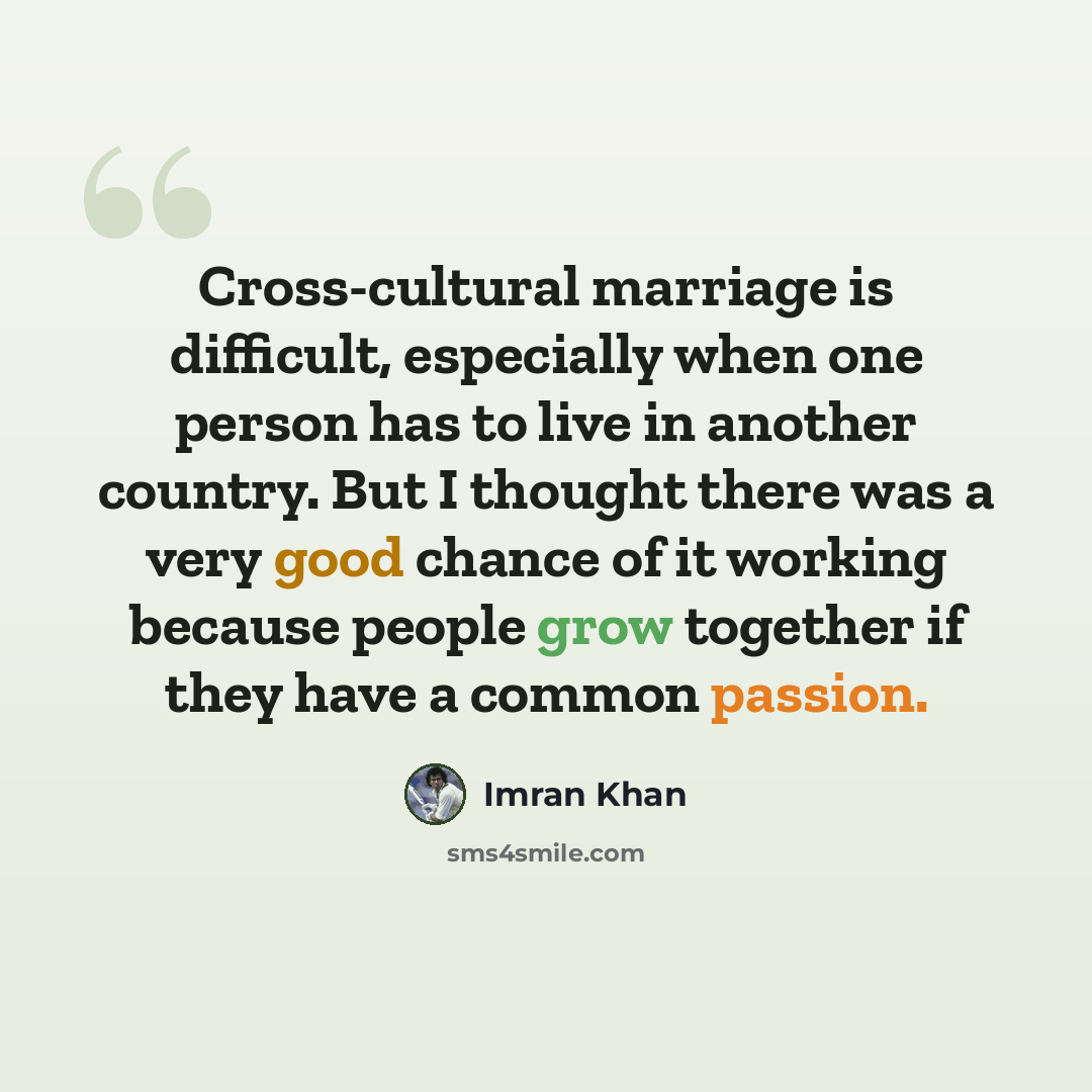 “Cross-cultural marriage is difficult, especially when one person has to live in another country. But I thought there was a very good chance of it working because people grow together if they have a common passion.” quote by Imran Khan