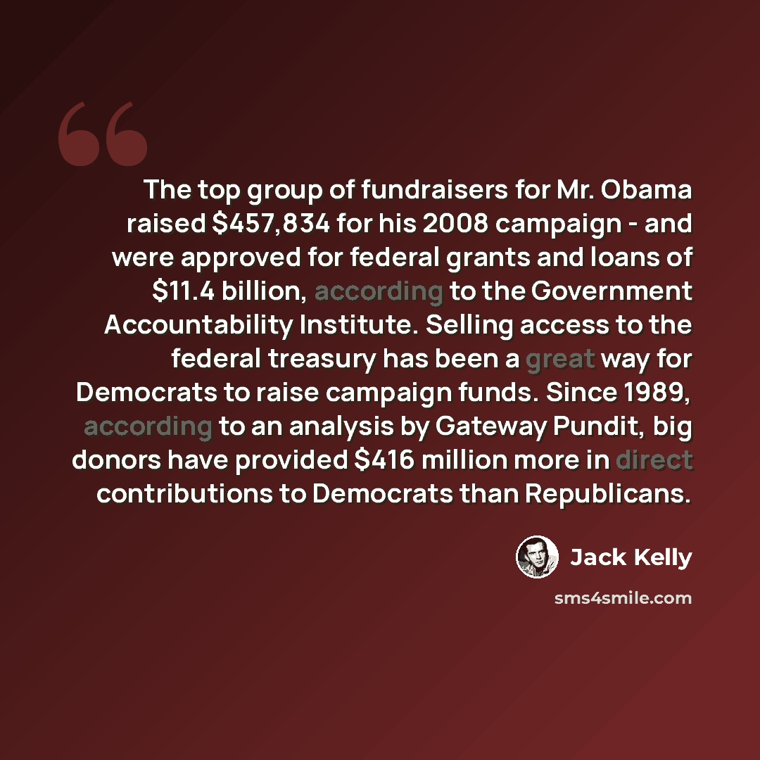 “The top group of fundraisers for Mr. Obama raised $457,834 for his 2008 campaign - and were approved for federal grants and loans of $11.4 billion, according to the Government Accountability Institute. Selling access to the federal treasury has been a great way for Democrats to raise campaign…” quote by Jack Kelly