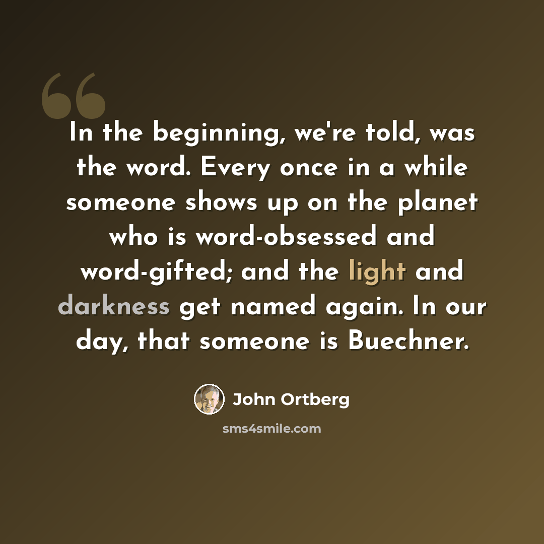 “In the beginning, we're told, was the word. Every once in a while someone shows up on the planet who is word-obsessed and word-gifted; and the light and darkness get named again. In our day, that someone is Buechner.” quote by John Ortberg