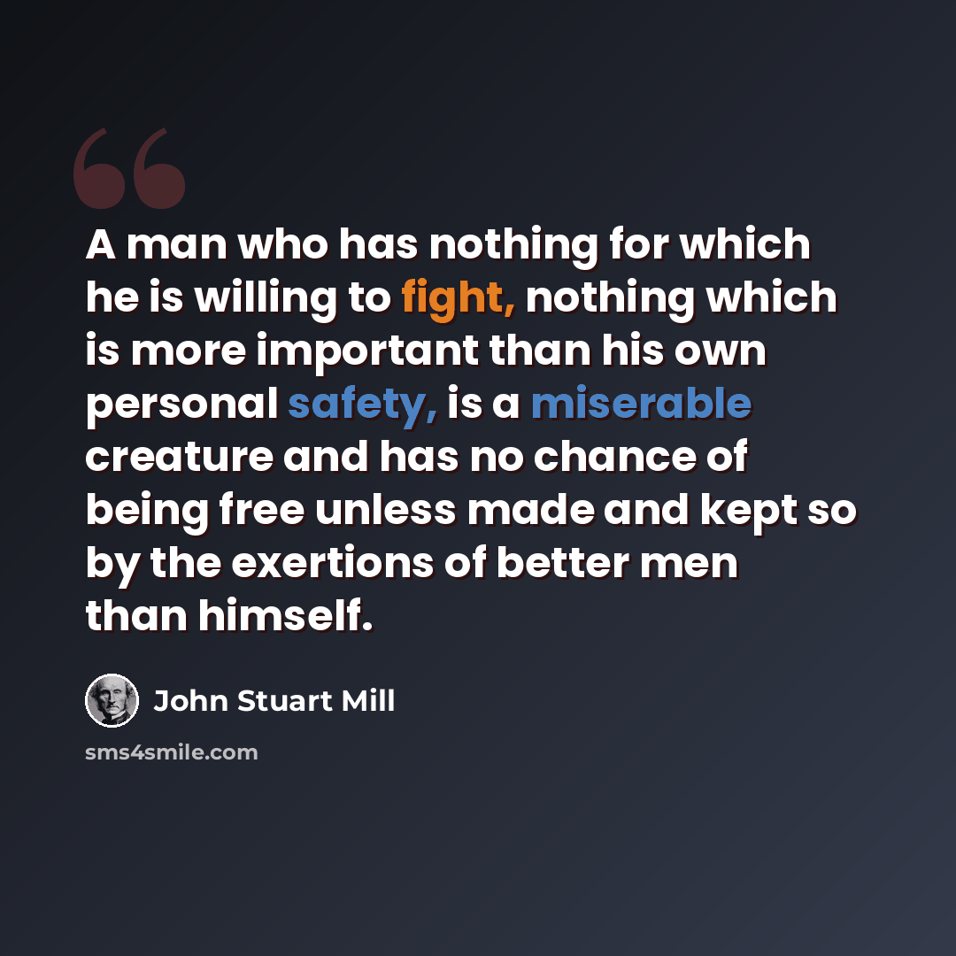“A man who has nothing for which he is willing to fight, nothing which is more important than his own personal safety, is a miserable creature and has no chance of being free unless made and kept so by the exertions of better men than himself.” quote by John Stuart Mill