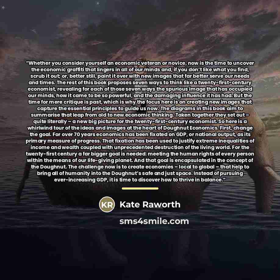 “Whether you consider yourself an economic veteran or novice, now is the time to uncover the economic graffiti that lingers in all of our minds and, if you don’t like what you find, scrub it out; or, better still, paint it over with new images that far better serve our needs and times. The rest of…” quote by Kate Raworth