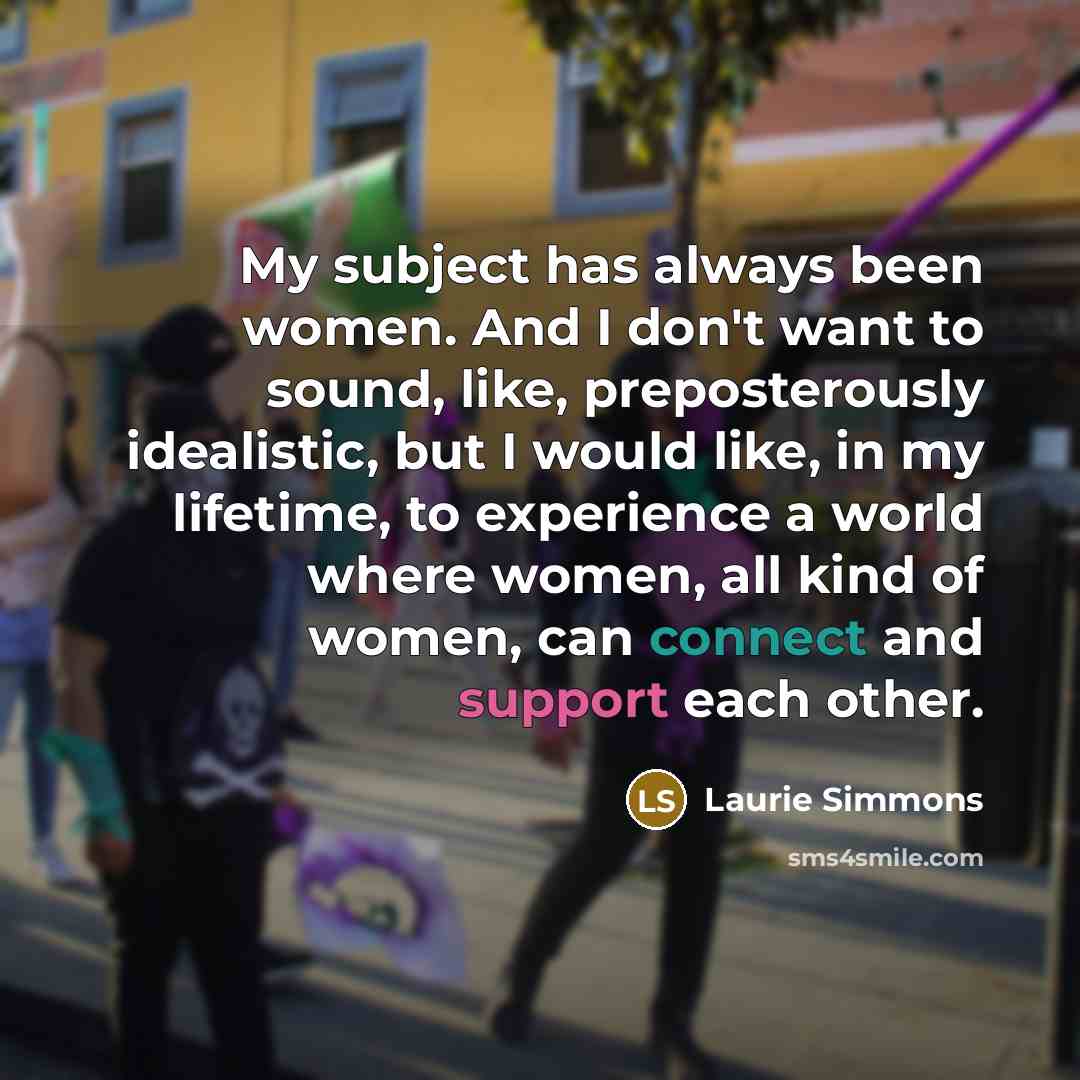 “My subject has always been women. And I don't want to sound, like, preposterously idealistic, but I would like, in my lifetime, to experience a world where women, all kind of women, can connect and support each other.” quote by Laurie Simmons