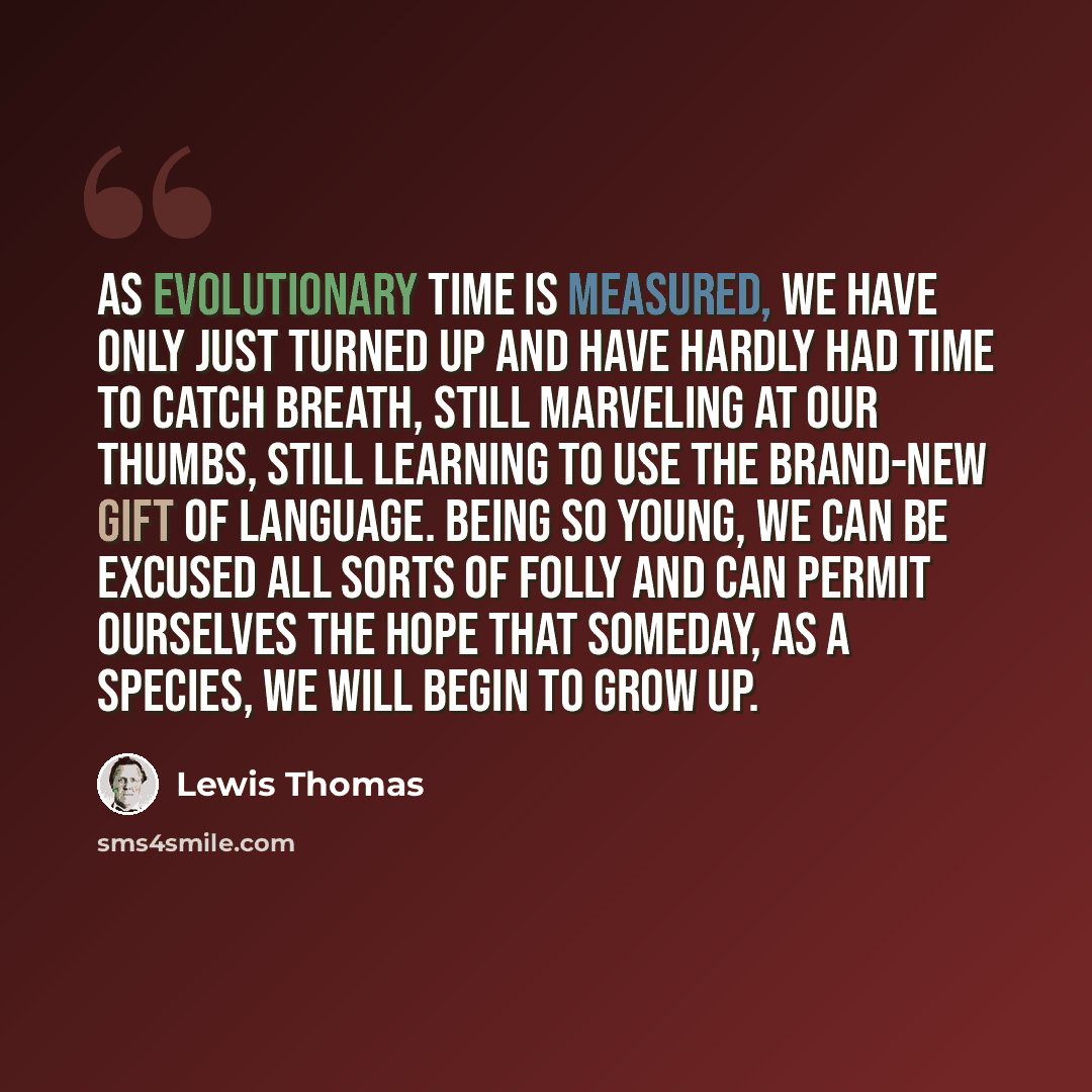 “As evolutionary time is measured, we have only just turned up and have hardly had time to catch breath, still marveling at our thumbs, still learning to use the brand-new gift of language. Being so young, we can be excused all sorts of folly and can permit ourselves the hope that someday, as a…” quote by Lewis Thomas