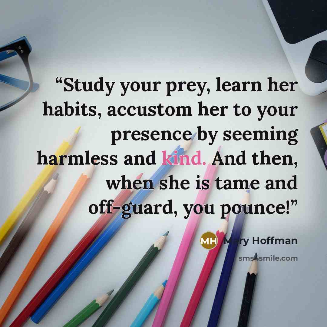 “Study your prey, learn her habits, accustom her to your presence by seeming harmless and kind. And then, when she is tame and off-guard, you pounce!” quote by Mary Hoffman