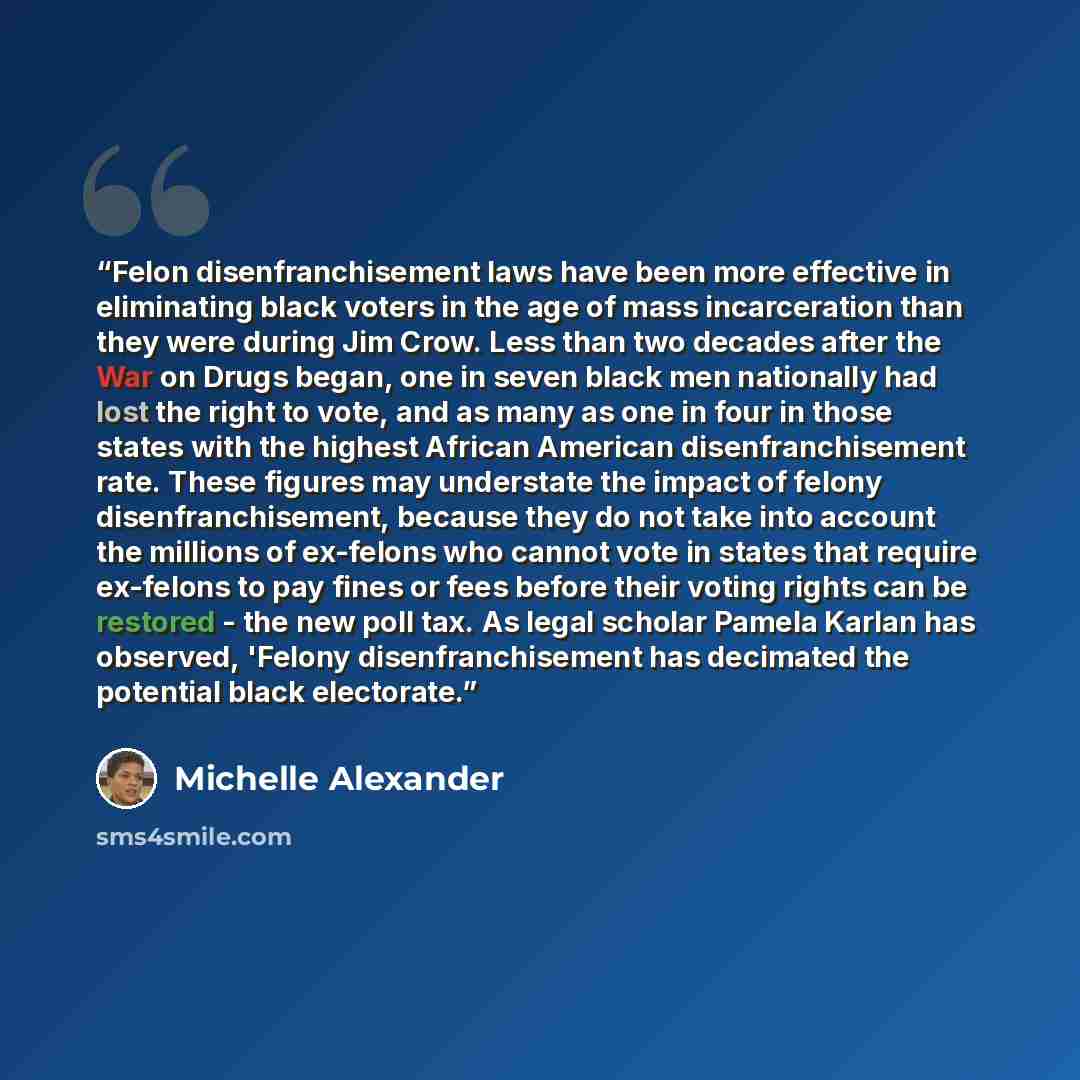 “Felon disenfranchisement laws have been more effective in eliminating black voters in the age of mass incarceration than they were during Jim Crow. Less than two decades after the War on Drugs began, one in seven black men nationally had lost the right to vote, and as many as one in four in those…” quote by Michelle Alexander