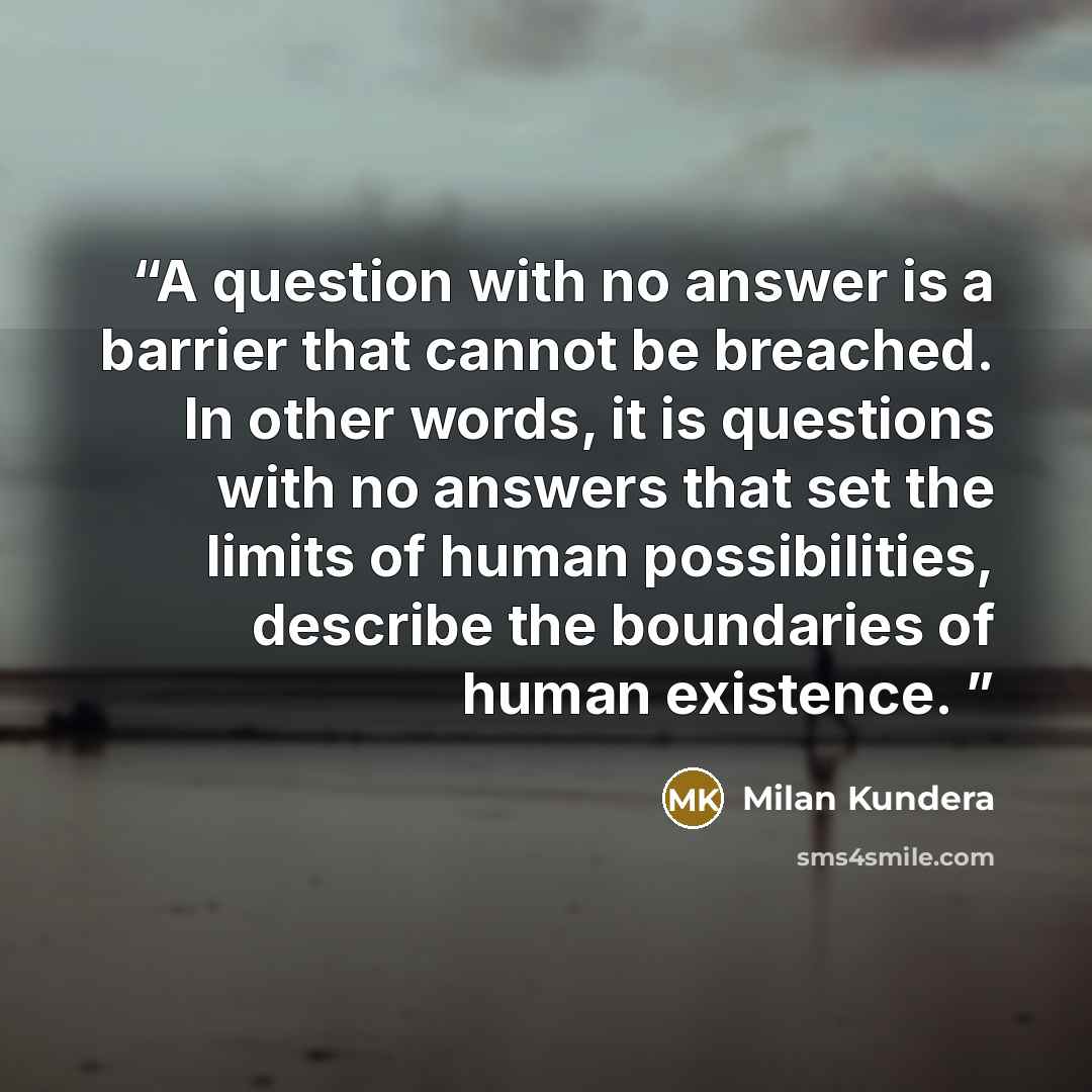 “A question with no answer is a barrier that cannot be breached. In other words, it is questions with no answers that set the limits of human possibilities, describe the boundaries of human existence.” quote by Milan Kundera