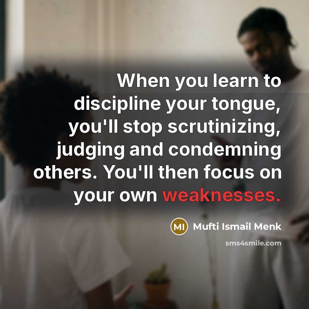 “When you learn to discipline your tongue, you'll stop scrutinizing, judging and condemning others. You'll then focus on your own weaknesses.” quote by Mufti Ismail Menk
