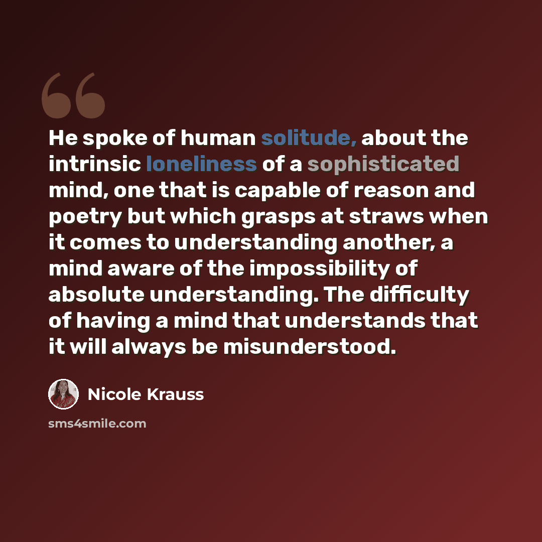 “He spoke of human solitude, about the intrinsic loneliness of a sophisticated mind, one that is capable of reason and poetry but which grasps at straws when it comes to understanding another, a mind aware of the impossibility of absolute understanding. The difficulty of having a mind that…” quote by Nicole Krauss