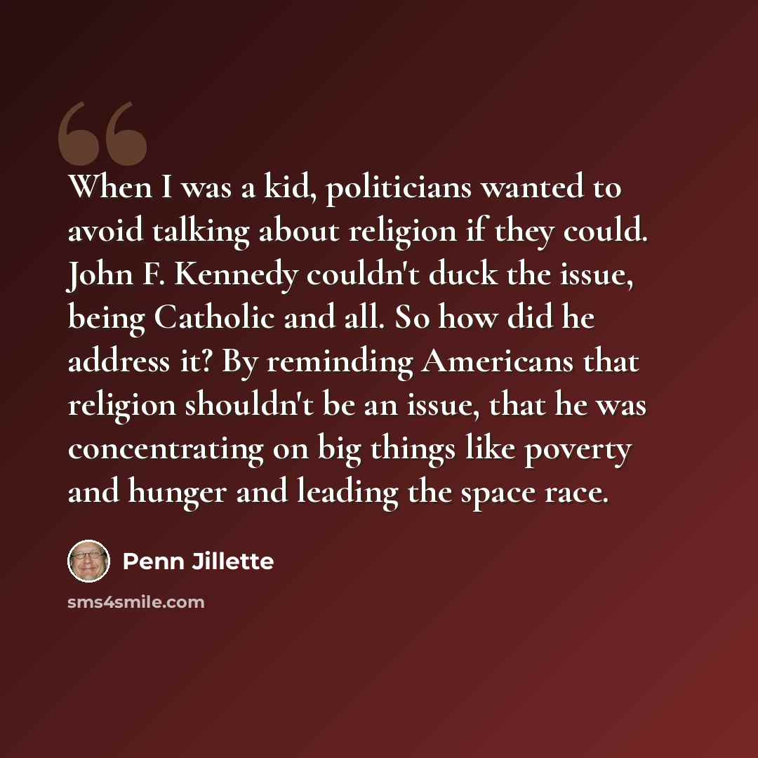“When I was a kid, politicians wanted to avoid talking about religion if they could. John F. Kennedy couldn't duck the issue, being Catholic and all. So how did he address it? By reminding Americans that religion shouldn't be an issue, that he was concentrating on big things like poverty and hunger…” quote by Penn Jillette