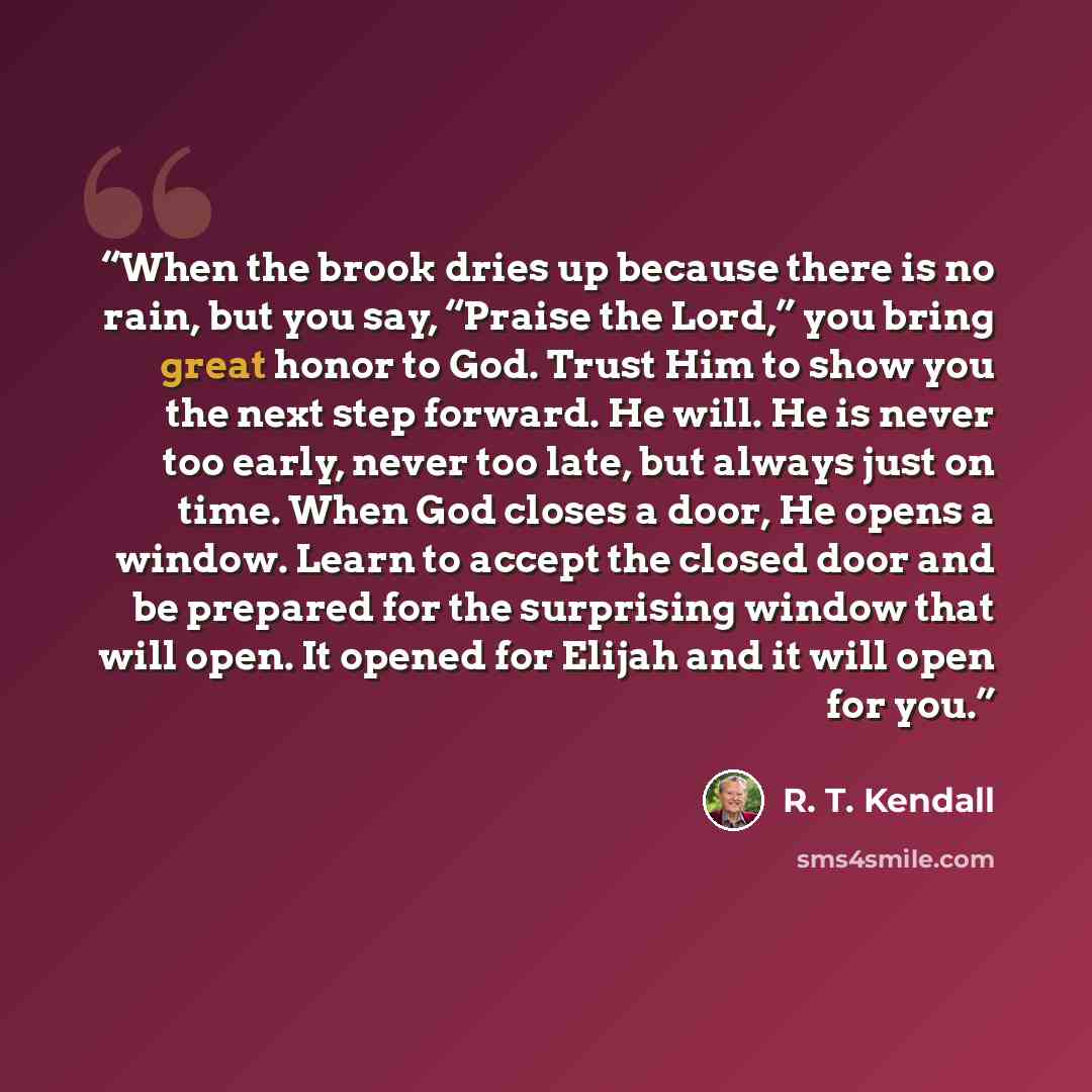 “When the brook dries up because there is no rain, but you say, “Praise the Lord,” you bring great honor to God. Trust Him to show you the next step forward. He will. He is never too early, never too late, but always just on time. When God closes a door, He opens a window. Learn to accept the…” quote by R. T. Kendall
