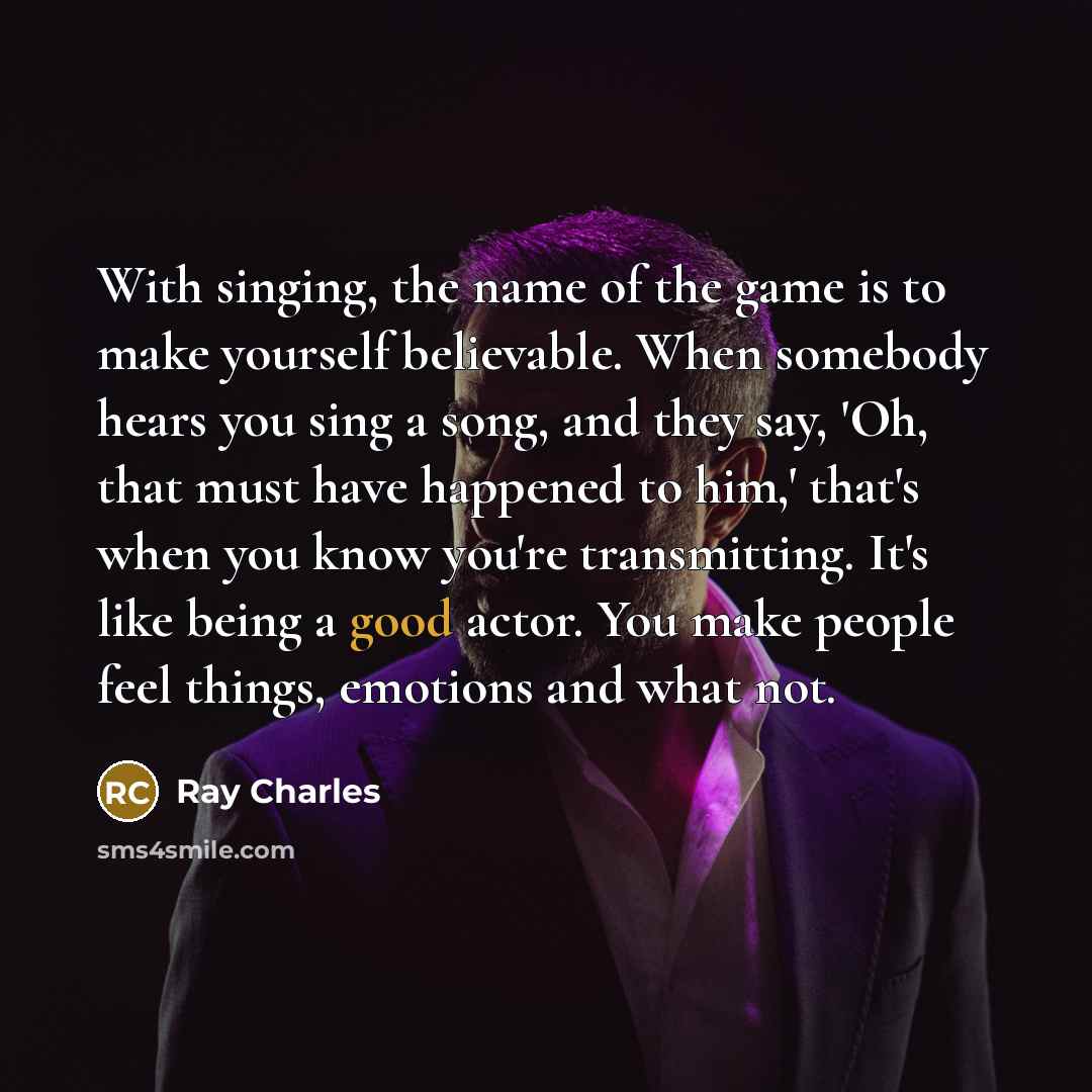 “With singing, the name of the game is to make yourself believable. When somebody hears you sing a song, and they say, 'Oh, that must have happened to him,' that's when you know you're transmitting. It's like being a good actor. You make people feel things, emotions and what not.” quote by Ray Charles