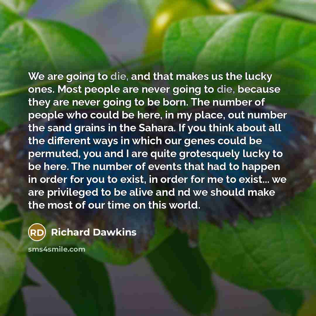“We are going to die, and that makes us the lucky ones. Most people are never going to die, because they are never going to be born. The number of people who could be here, in my place, out number the sand grains in the Sahara. If you think about all the different ways in which our genes could be…” quote by Richard Dawkins