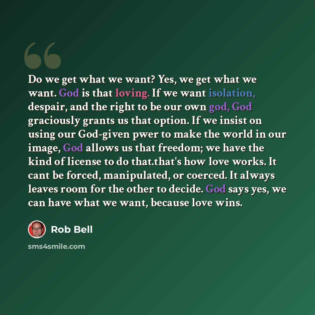 “Do we get what we want? Yes, we get what we want. God is that loving. If we want isolation, despair, and the right to be our own god, God graciously grants us that option. If we insist on using our God-given pwer to make the world in our image, God allows us that freedom; we have the kind of…” quote by Rob Bell