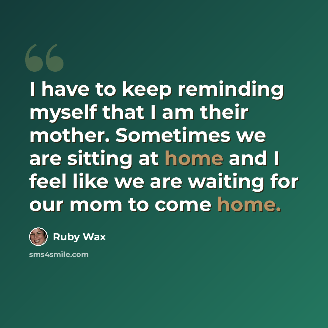 “I have to keep reminding myself that I am their mother. Sometimes we are sitting at home and I feel like we are waiting for our mom to come home.” quote by Ruby Wax