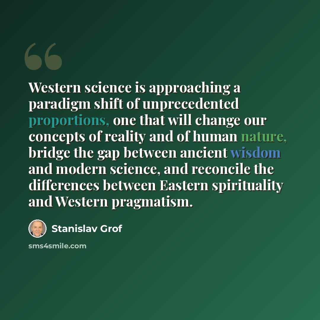 “Western science is approaching a paradigm shift of unprecedented proportions, one that will change our concepts of reality and of human nature, bridge the gap between ancient wisdom and modern science, and reconcile the differences between Eastern spirituality and Western pragmatism.” quote by Stanislav Grof