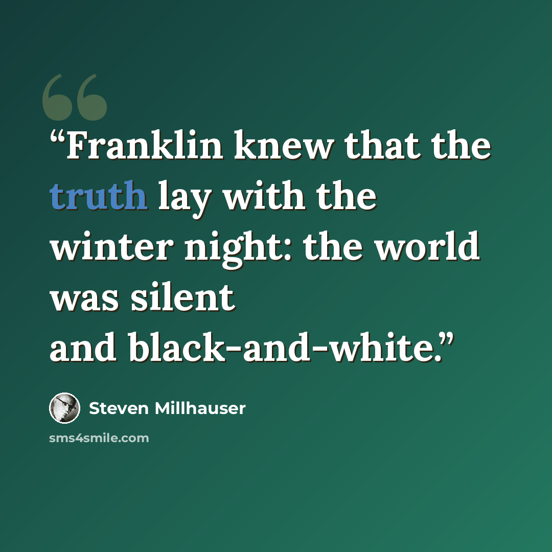 “Franklin knew that the truth lay with the winter night: the world was silent and black-and-white.” quote by Steven Millhauser