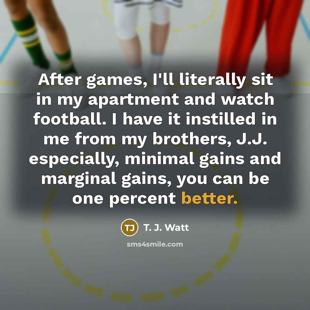 “After games, I'll literally sit in my apartment and watch football. I have it instilled in me from my brothers, J.J. especially, minimal gains and marginal gains, you can be one percent better.” quote by T. J. Watt