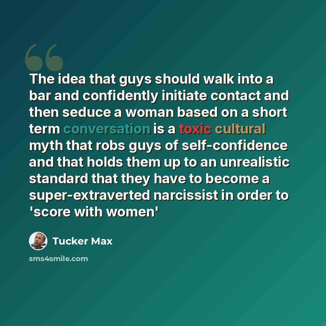 “The idea that guys should walk into a bar and confidently initiate contact and then seduce a woman based on a short term conversation is a toxic cultural myth that robs guys of self-confidence and that holds them up to an unrealistic standard that they have to become a super-extraverted narcissist…” quote by Tucker Max
