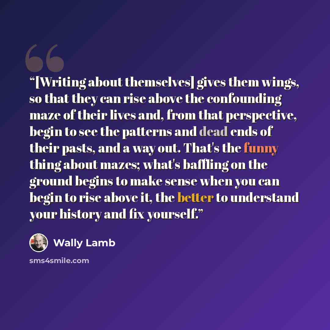 “[Writing about themselves] gives them wings, so that they can rise above the confounding maze of their lives and, from that perspective, begin to see the patterns and dead ends of their pasts, and a way out. That's the funny thing about mazes; what's baffling on the ground begins to make sense…” quote by Wally Lamb