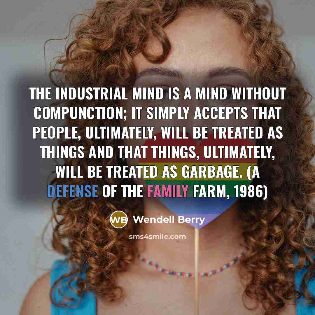 “The industrial mind is a mind without compunction; it simply accepts that people, ultimately, will be treated as things and that things, ultimately, will be treated as garbage. (A Defense of the Family Farm, 1986)” quote by Wendell Berry