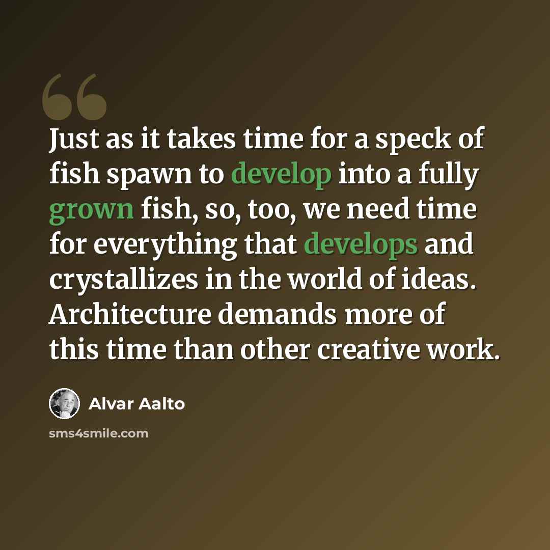 “Just as it takes time for a speck of fish spawn to develop into a fully grown fish, so, too, we need time for everything that develops and crystallizes in the world of ideas. Architecture demands more of this time than other creative work.” quote by Alvar Aalto