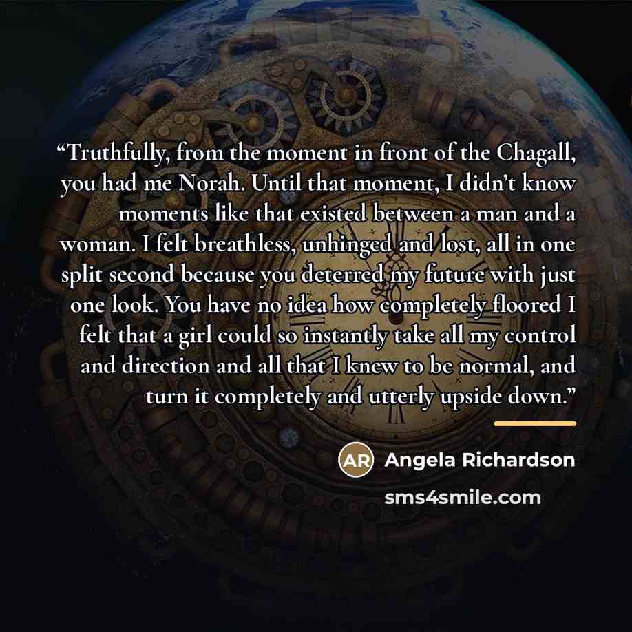 “Truthfully, from the moment in front of the Chagall, you had me Norah. Until that moment, I didn’t know moments like that existed between a man and a woman. I felt breathless, unhinged and lost, all in one split second because you deterred my future with just one look. You have no idea how…” quote by Angela Richardson