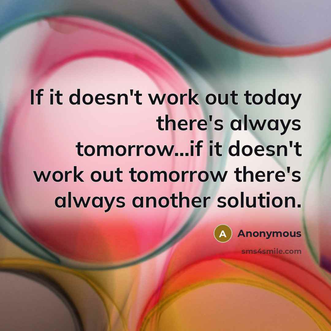 “If it doesn't work out today there's always tomorrow...if it doesn't work out tomorrow there's always another solution.” quote by Anonymous