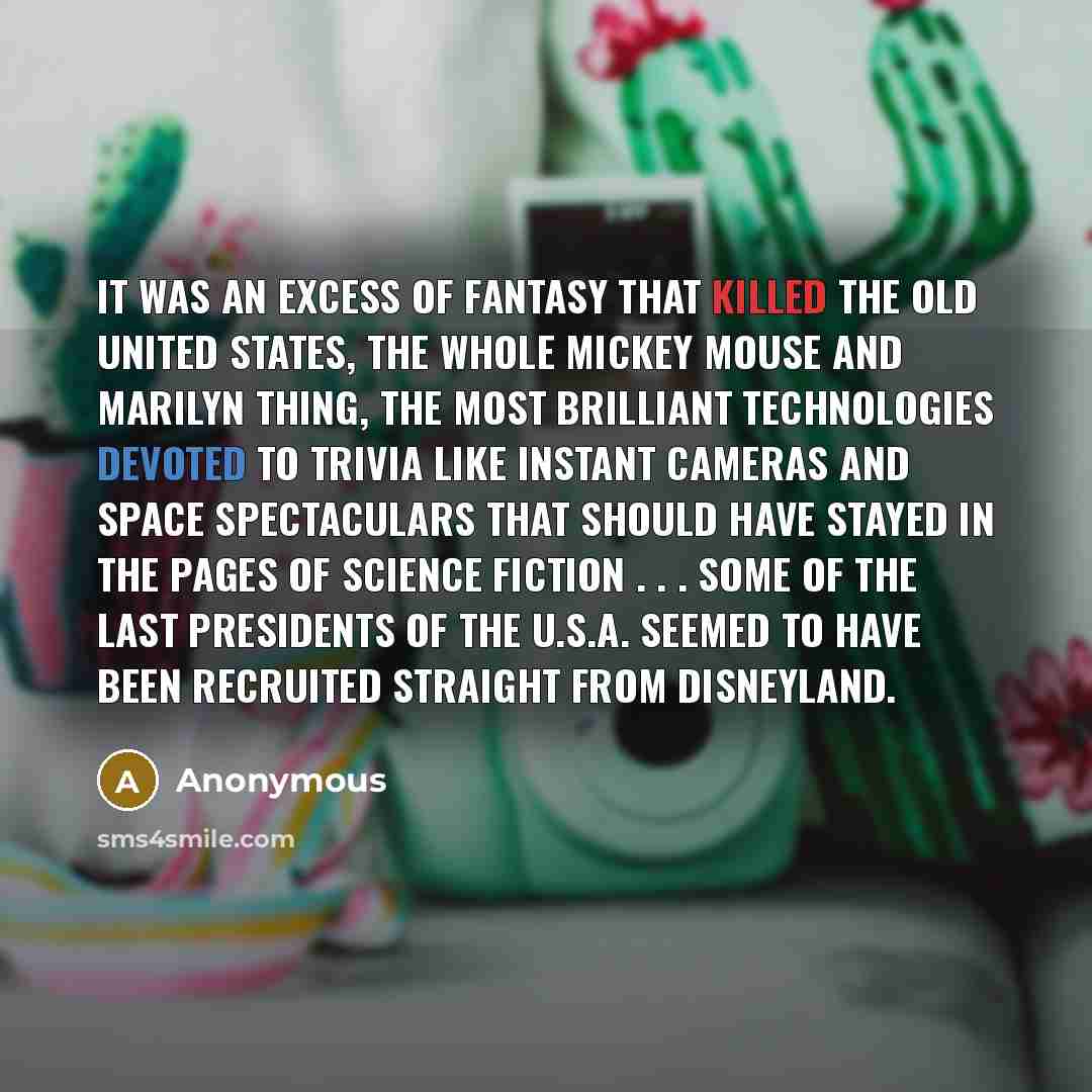 “It was an excess of fantasy that killed the old United States, the whole Mickey Mouse and Marilyn thing, the most brilliant technologies devoted to trivia like instant cameras and space spectaculars that should have stayed in the pages of Science Fiction . . . some of the last Presidents of the…” quote by Anonymous