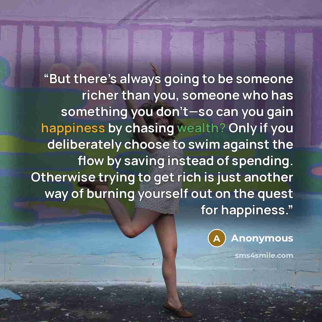 “But there’s always going to be someone richer than you, someone who has something you don’t—so can you gain happiness by chasing wealth? Only if you deliberately choose to swim against the flow by saving instead of spending. Otherwise trying to get rich is just another way of burning yourself out…” quote by Anonymous