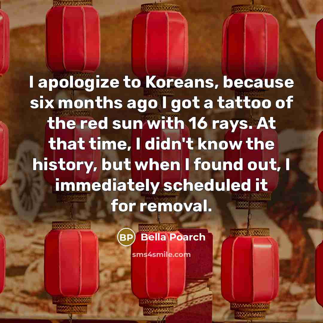 “I apologize to Koreans, because six months ago I got a tattoo of the red sun with 16 rays. At that time, I didn't know the history, but when I found out, I immediately scheduled it for removal.” quote by Bella Poarch