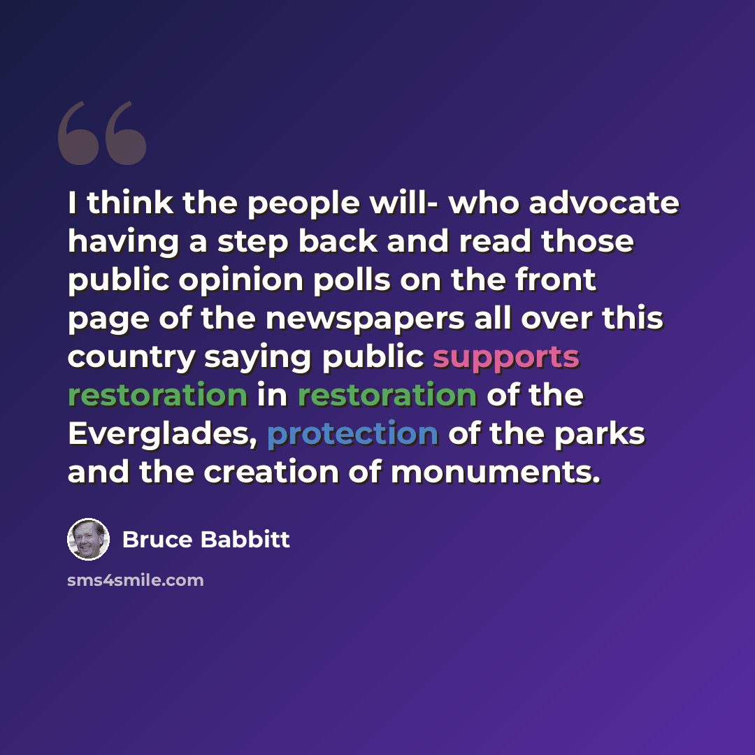 “I think the people will- who advocate having a step back and read those public opinion polls on the front page of the newspapers all over this country saying public supports restoration in restoration of the Everglades, protection of the parks and the creation of monuments.” quote by Bruce Babbitt