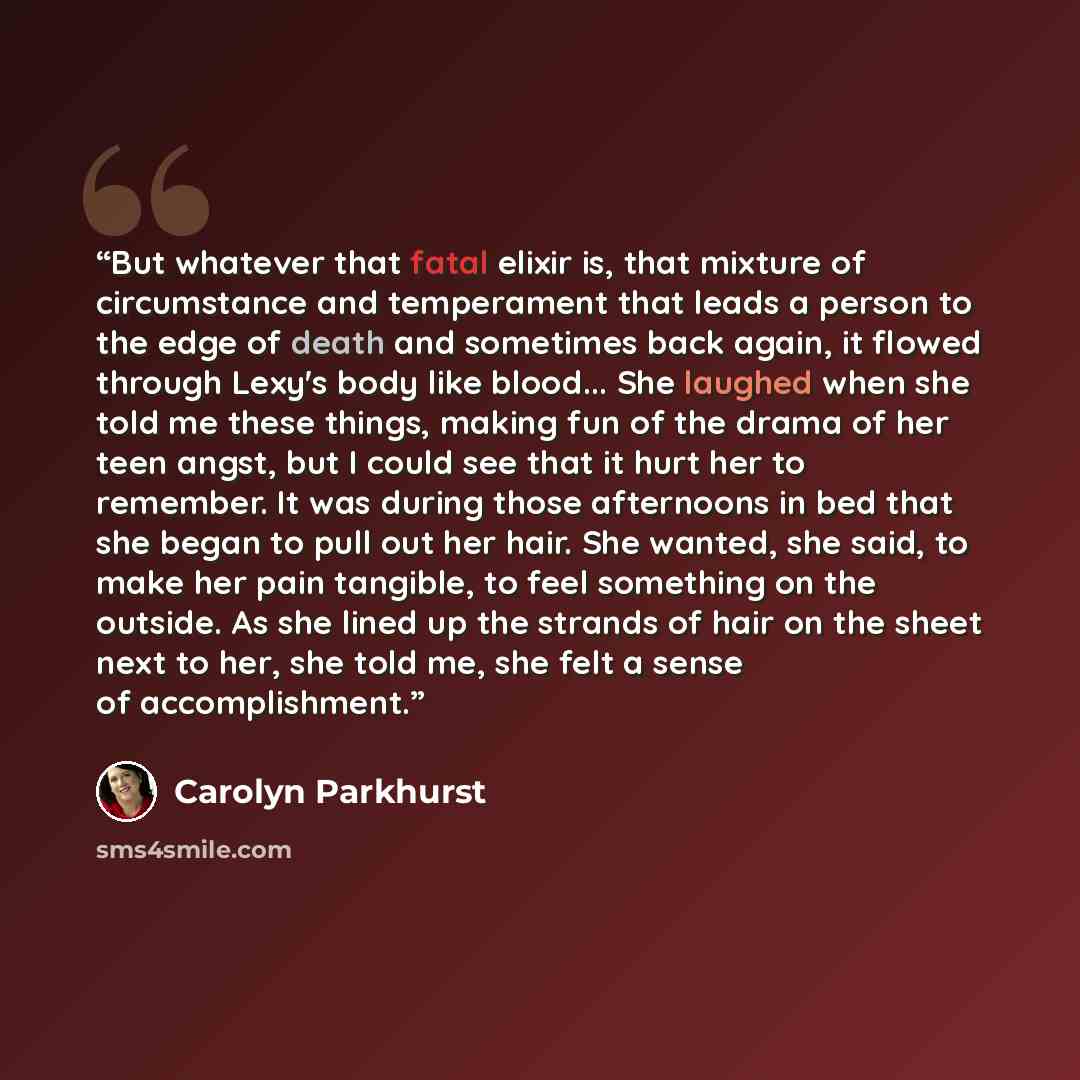 “But whatever that fatal elixir is, that mixture of circumstance and temperament that leads a person to the edge of death and sometimes back again, it flowed through Lexy's body like blood... She laughed when she told me these things, making fun of the drama of her teen angst, but I could see that…” quote by Carolyn Parkhurst