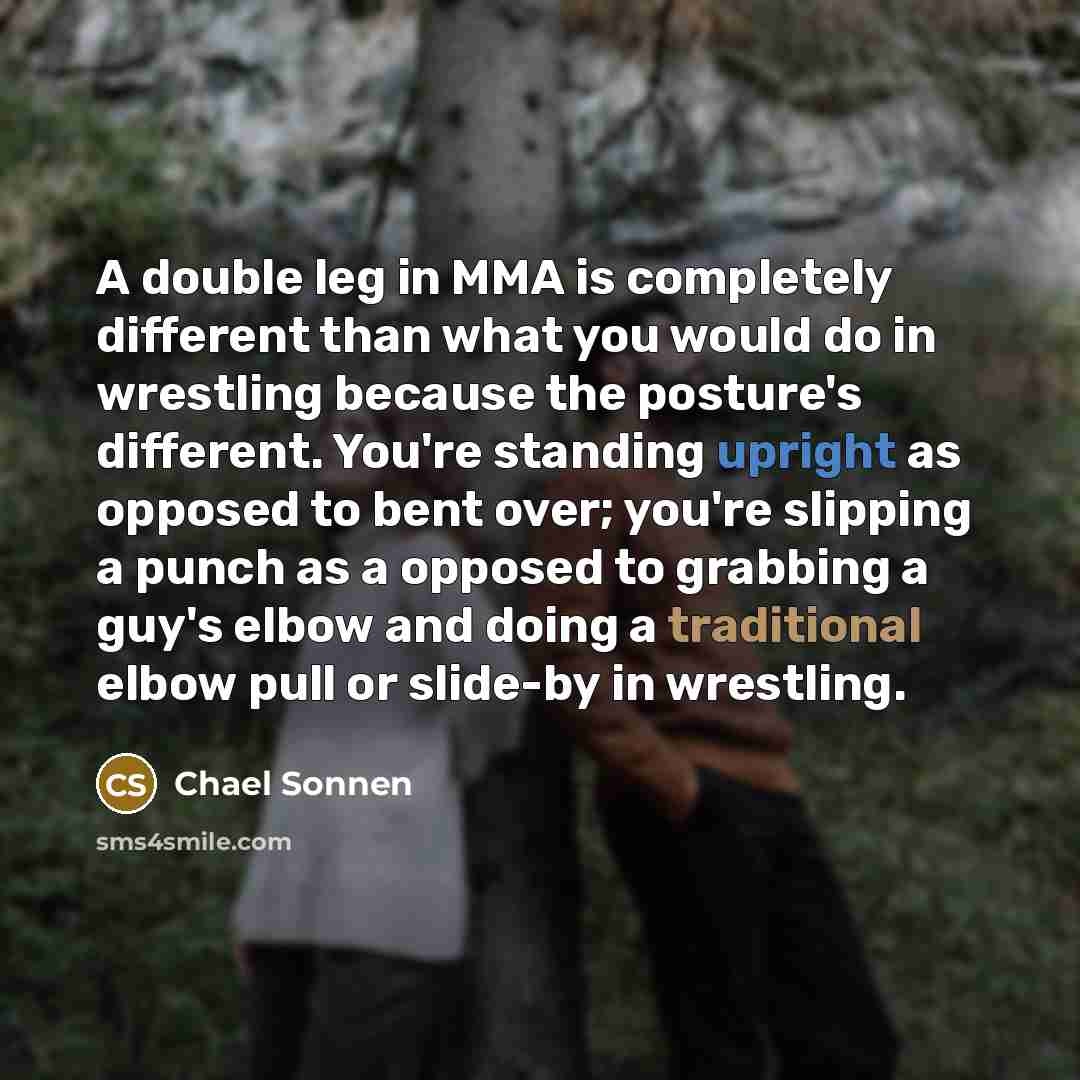 “A double leg in MMA is completely different than what you would do in wrestling because the posture's different. You're standing upright as opposed to bent over; you're slipping a punch as a opposed to grabbing a guy's elbow and doing a traditional elbow pull or slide-by in wrestling.” quote by Chael Sonnen