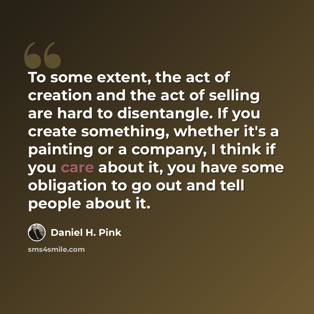 “To some extent, the act of creation and the act of selling are hard to disentangle. If you create something, whether it's a painting or a company, I think if you care about it, you have some obligation to go out and tell people about it.” quote by Daniel H. Pink