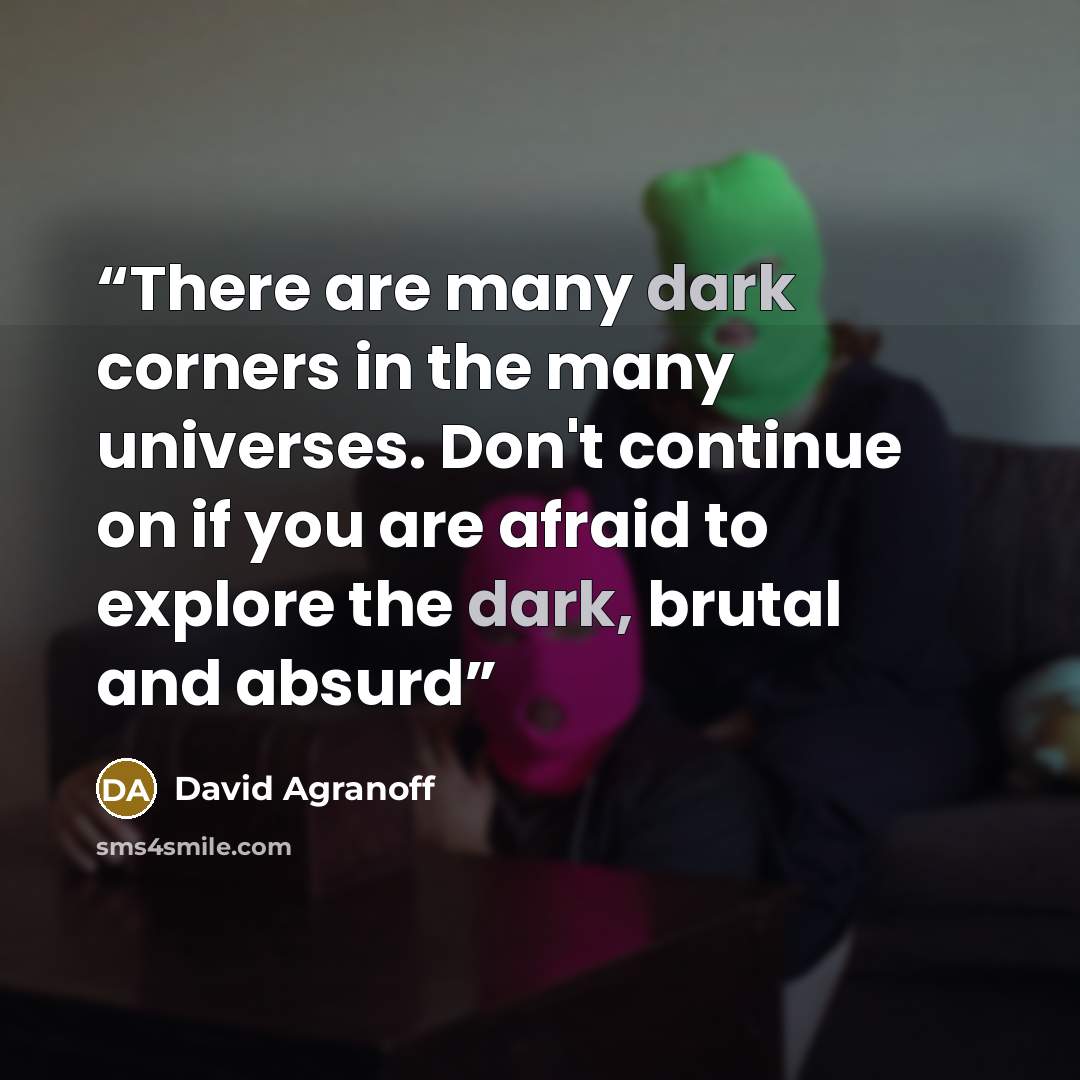 “There are many dark corners in the many universes. Don't continue on if you are afraid to explore the dark, brutal and absurd” quote by David Agranoff