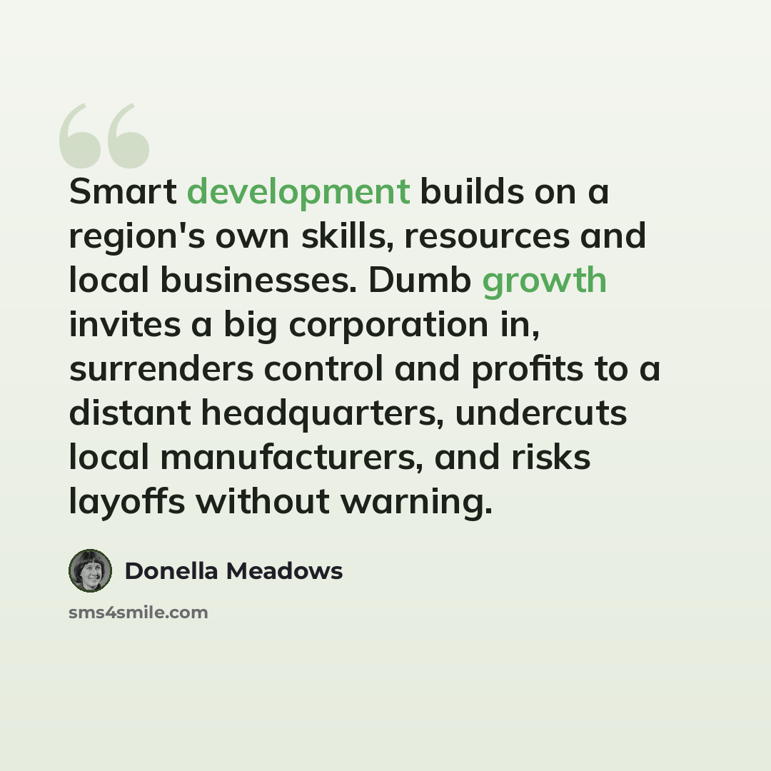 “Smart development builds on a region's own skills, resources and local businesses. Dumb growth invites a big corporation in, surrenders control and profits to a distant headquarters, undercuts local manufacturers, and risks layoffs without warning.” quote by Donella Meadows
