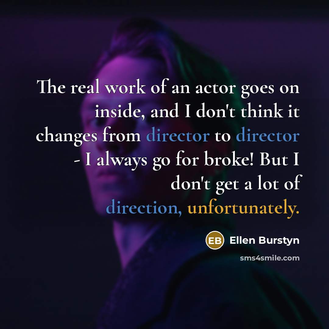 “The real work of an actor goes on inside, and I don't think it changes from director to director - I always go for broke! But I don't get a lot of direction, unfortunately.” quote by Ellen Burstyn