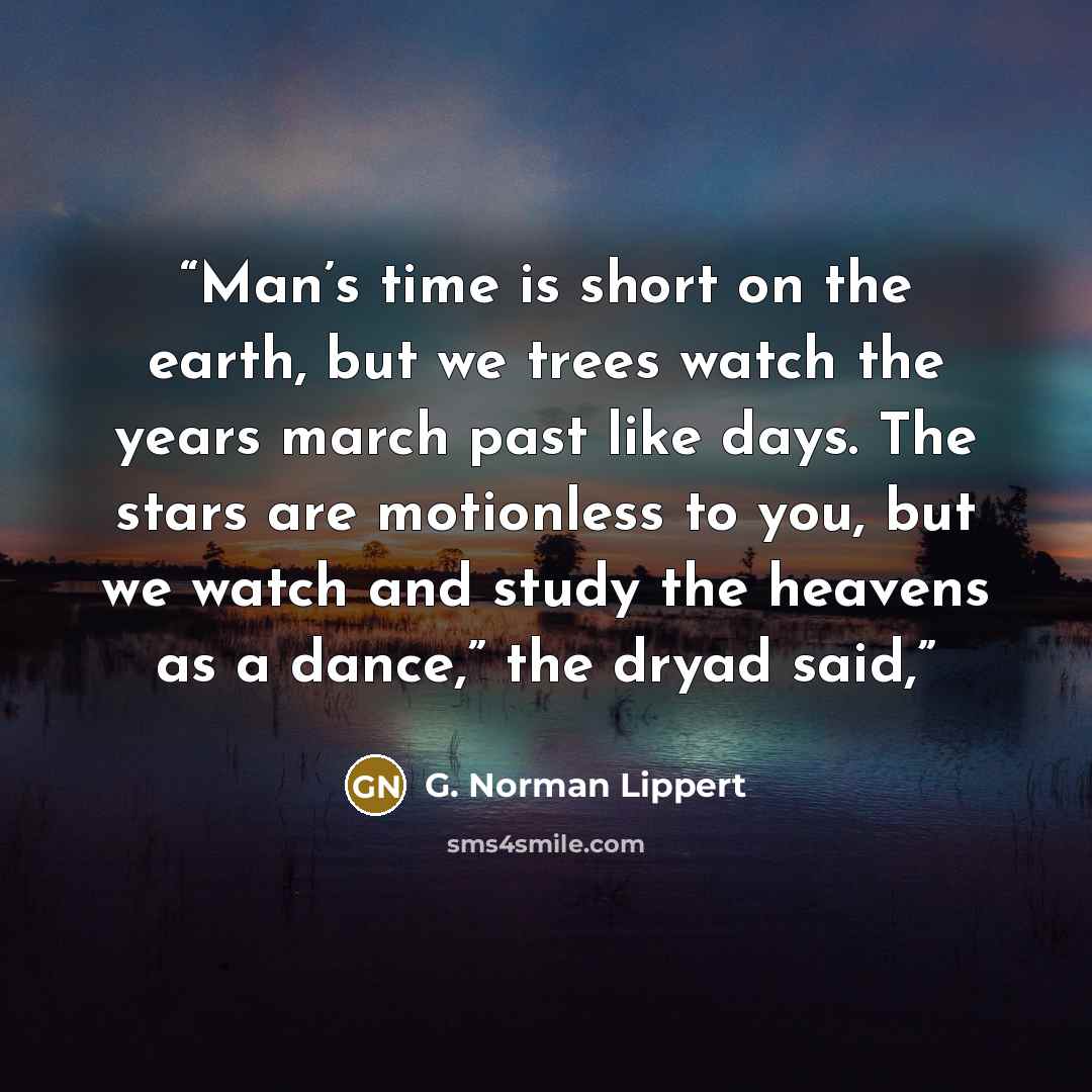 “Man’s time is short on the earth, but we trees watch the years march past like days. The stars are motionless to you, but we watch and study the heavens as a dance,” the dryad said,” quote by G. Norman Lippert