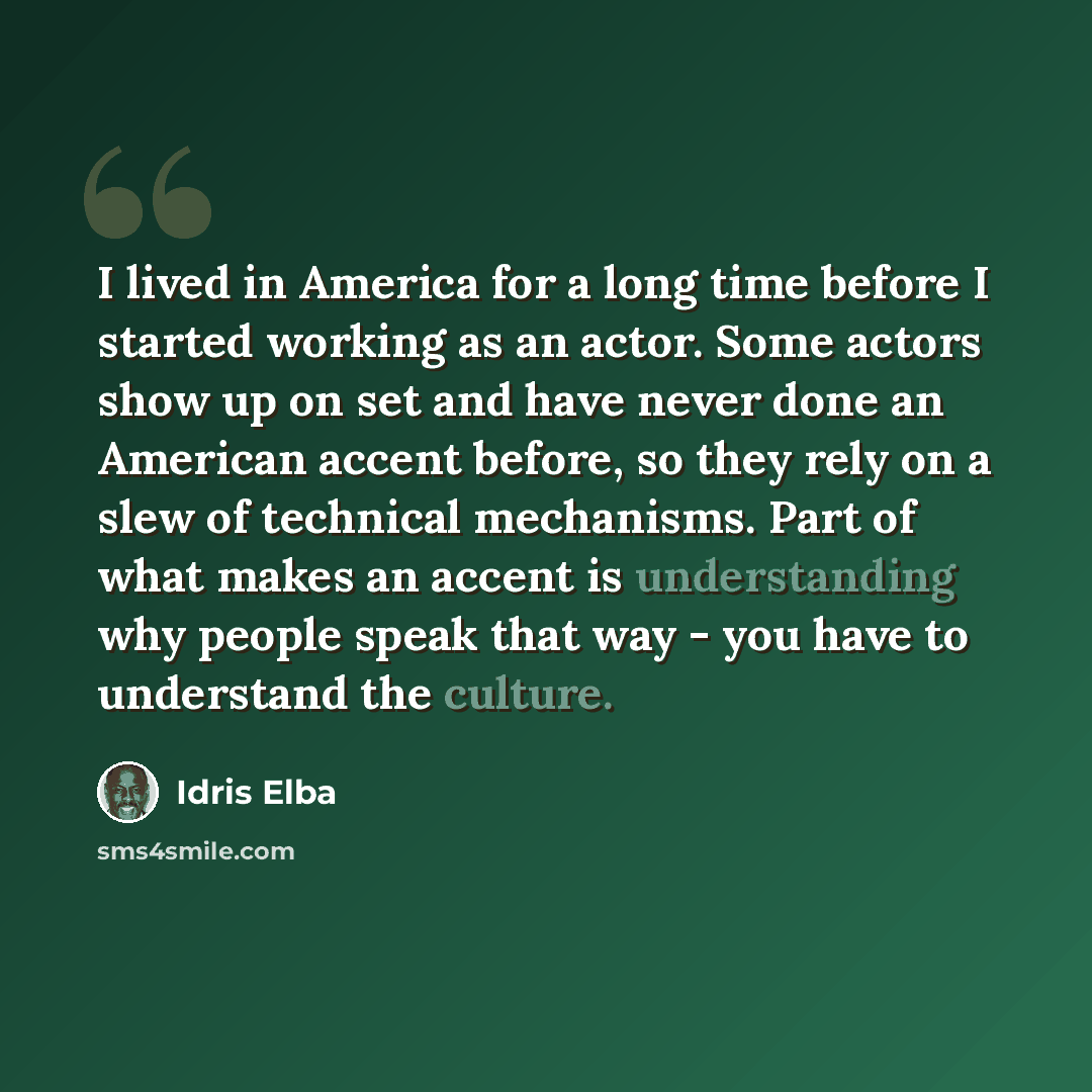 “I lived in America for a long time before I started working as an actor. Some actors show up on set and have never done an American accent before, so they rely on a slew of technical mechanisms. Part of what makes an accent is understanding why people speak that way - you have to understand the…” quote by Idris Elba