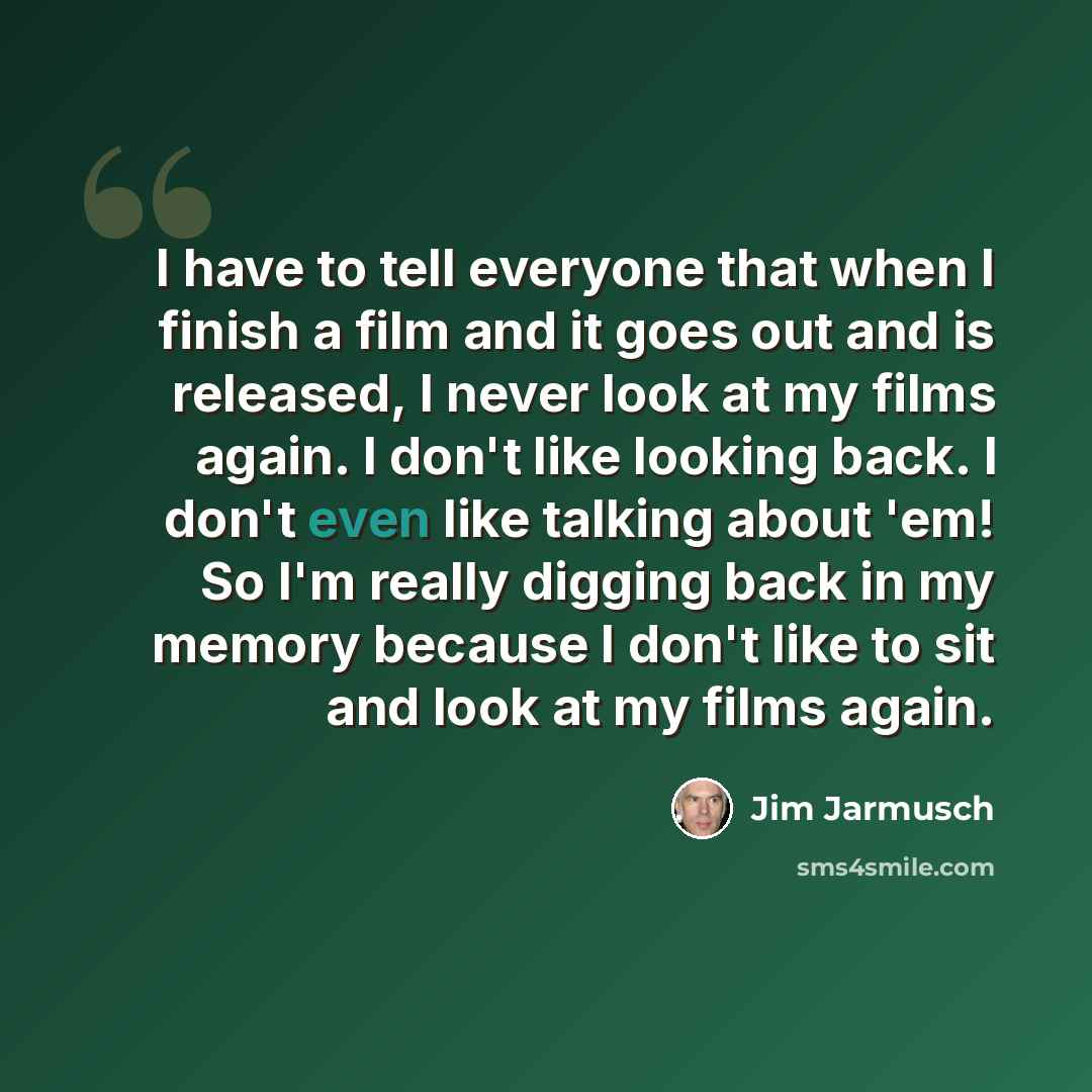 “I have to tell everyone that when I finish a film and it goes out and is released, I never look at my films again. I don't like looking back. I don't even like talking about 'em! So I'm really digging back in my memory because I don't like to sit and look at my films again.” quote by Jim Jarmusch