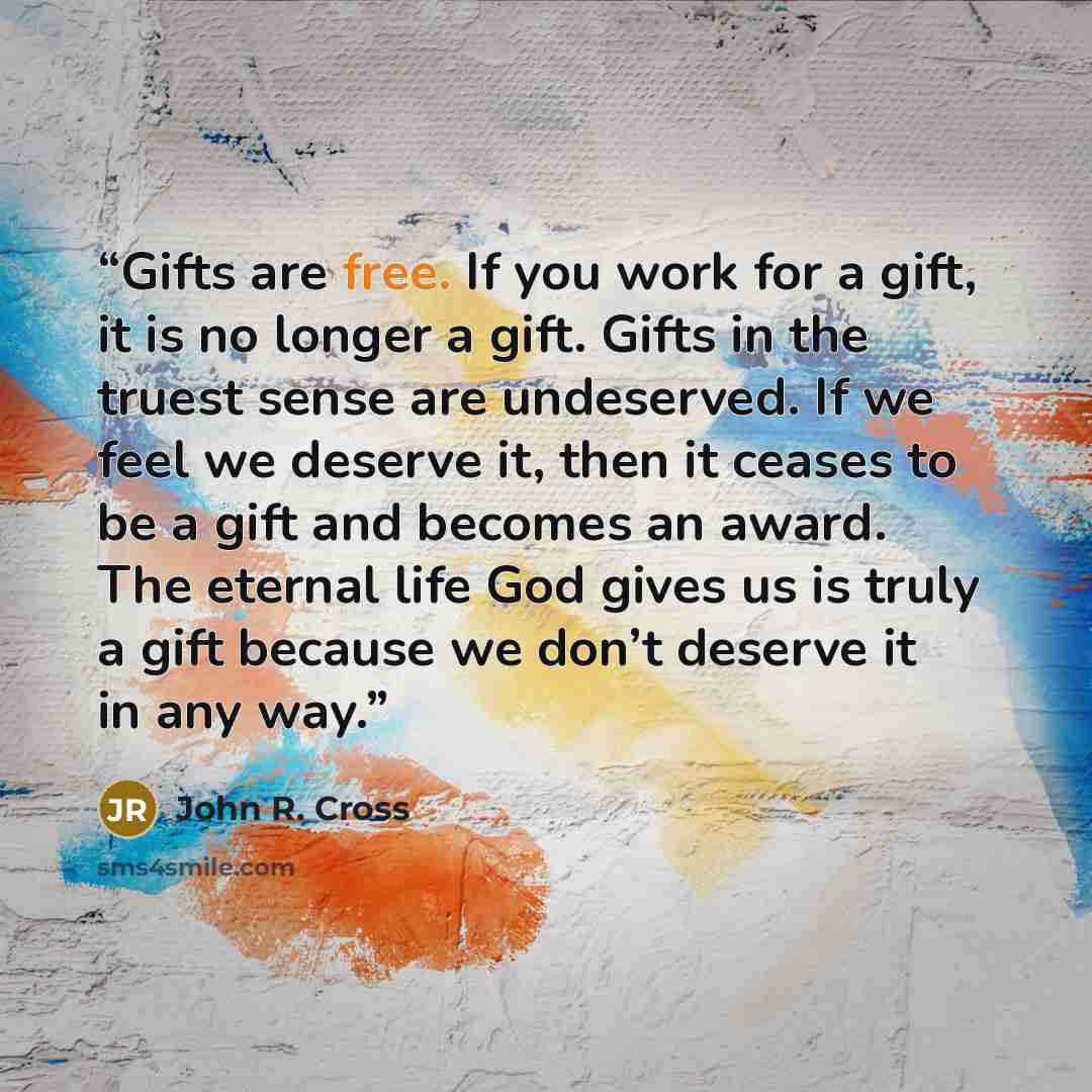 “Gifts are free. If you work for a gift, it is no longer a gift. Gifts in the truest sense are undeserved. If we feel we deserve it, then it ceases to be a gift and becomes an award. The eternal life God gives us is truly a gift because we don’t deserve it in any way.” quote by John R. Cross