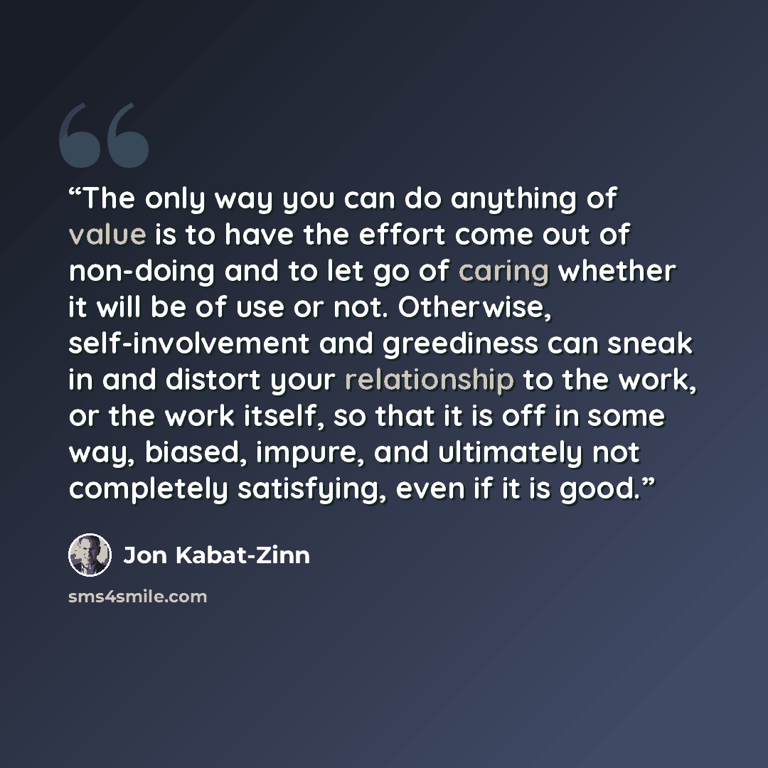 “The only way you can do anything of value is to have the effort come out of non-doing and to let go of caring whether it will be of use or not. Otherwise, self-involvement and greediness can sneak in and distort your relationship to the work, or the work itself, so that it is off in some way…” quote by Jon Kabat-Zinn