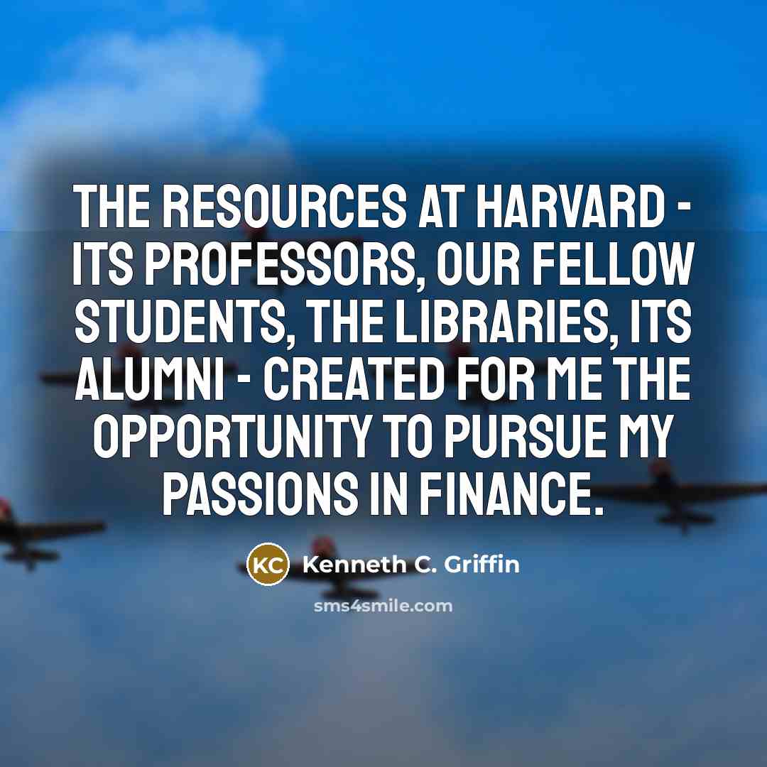 “The resources at Harvard - its professors, our fellow students, the libraries, its alumni - created for me the opportunity to pursue my passions in finance.” quote by Kenneth C. Griffin