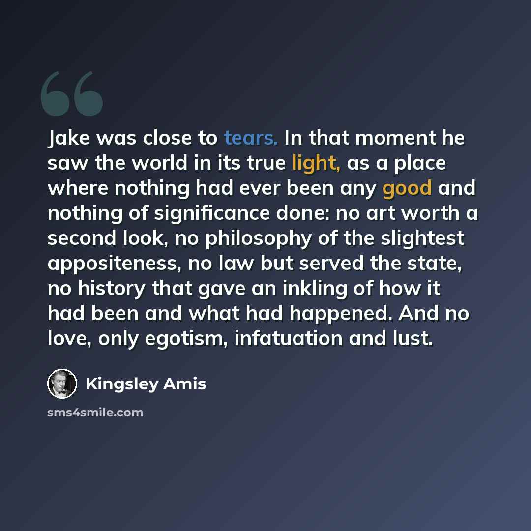 “Jake was close to tears. In that moment he saw the world in its true light, as a place where nothing had ever been any good and nothing of significance done: no art worth a second look, no philosophy of the slightest appositeness, no law but served the state, no history that gave an inkling of how…” quote by Kingsley Amis