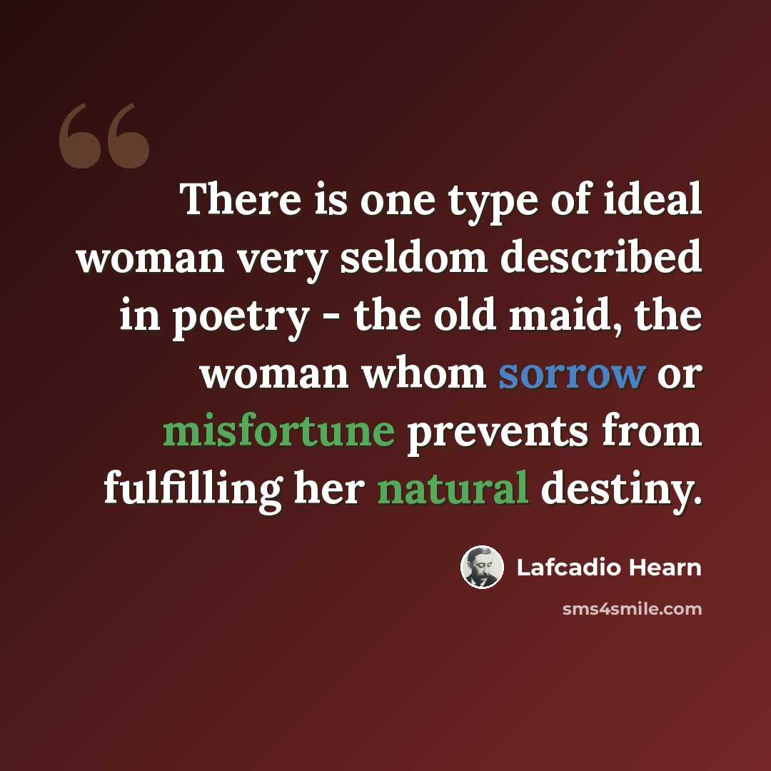“There is one type of ideal woman very seldom described in poetry - the old maid, the woman whom sorrow or misfortune prevents from fulfilling her natural destiny.” quote by Lafcadio Hearn